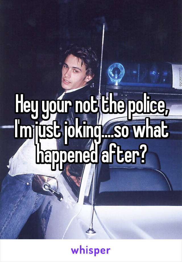 Hey your not the police, I'm just joking....so what happened after?