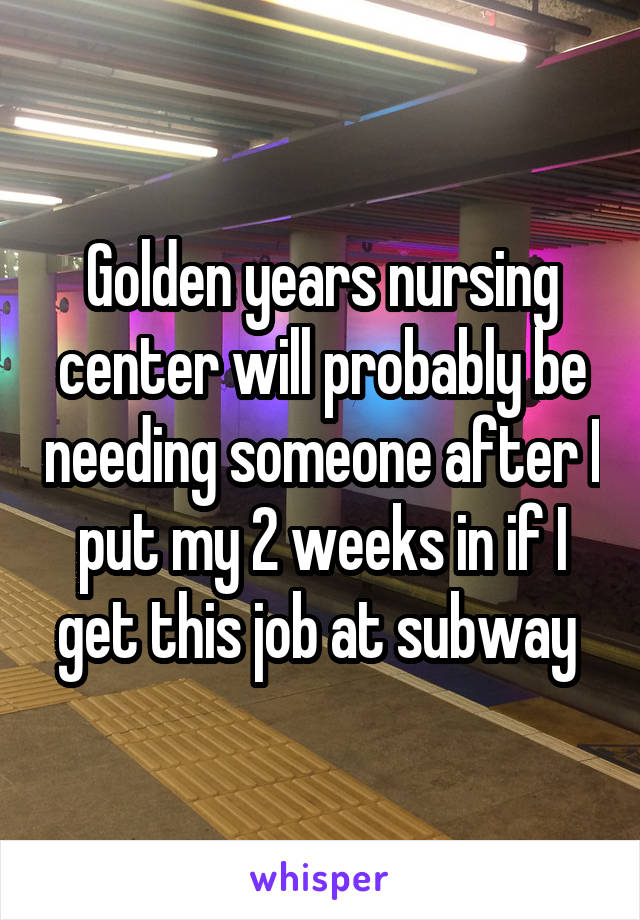 Golden years nursing center will probably be needing someone after I put my 2 weeks in if I get this job at subway 