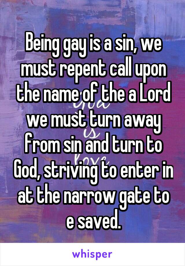 Being gay is a sin, we must repent call upon the name of the a Lord we must turn away from sin and turn to God, striving to enter in at the narrow gate to e saved.