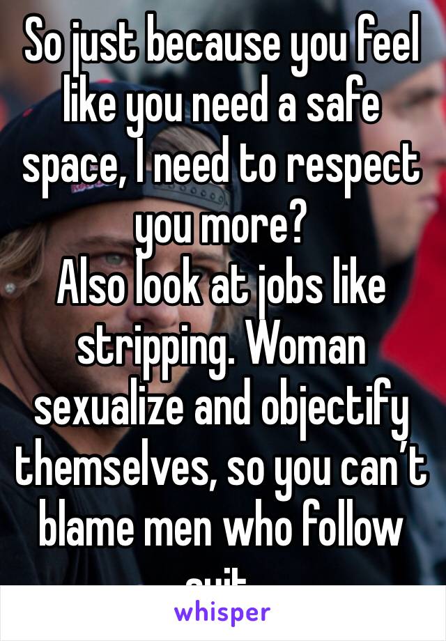 So just because you feel like you need a safe space, I need to respect you more?
Also look at jobs like stripping. Woman sexualize and objectify themselves, so you can’t blame men who follow suit. 