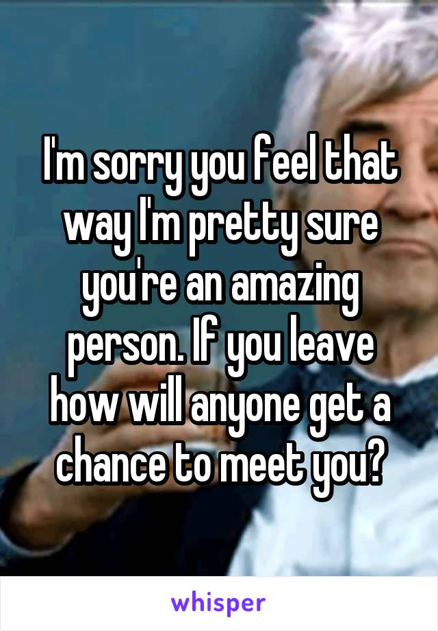 I'm sorry you feel that way I'm pretty sure you're an amazing person. If you leave how will anyone get a chance to meet you?