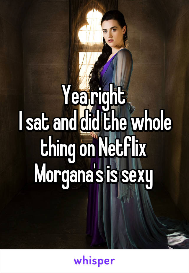 Yea right 
I sat and did the whole thing on Netflix 
Morgana's is sexy 