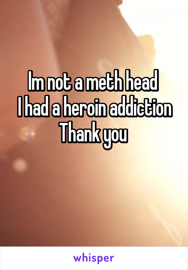 Im not a meth head 
I had a heroin addiction
Thank you 

