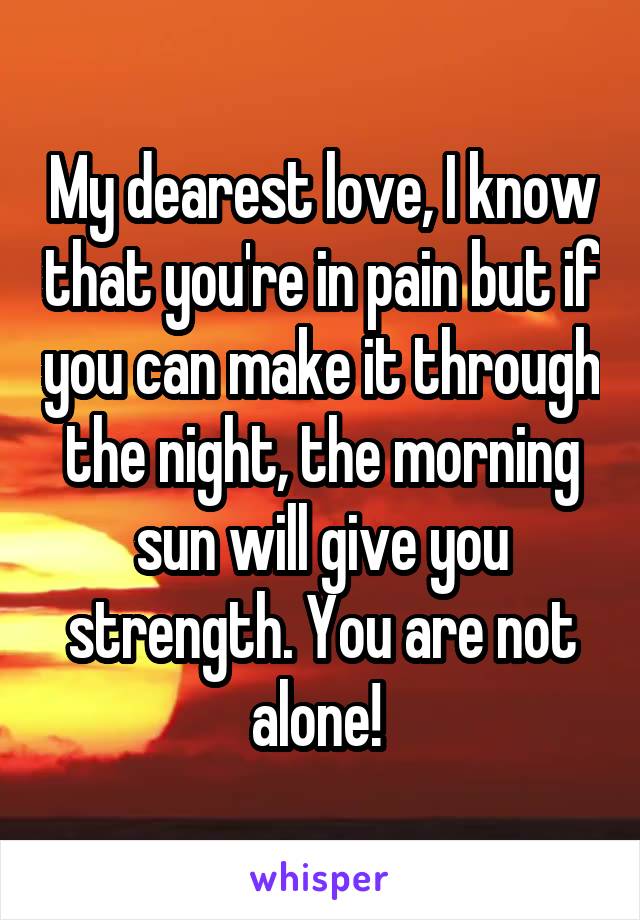 My dearest love, I know that you're in pain but if you can make it through the night, the morning sun will give you strength. You are not alone! 