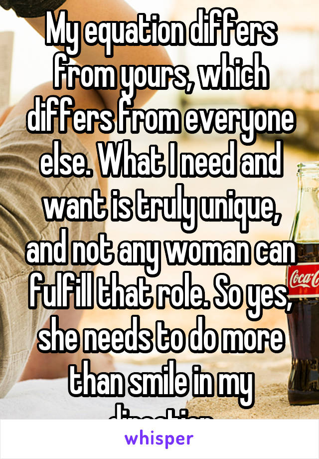 My equation differs from yours, which differs from everyone else. What I need and want is truly unique, and not any woman can fulfill that role. So yes, she needs to do more than smile in my direction