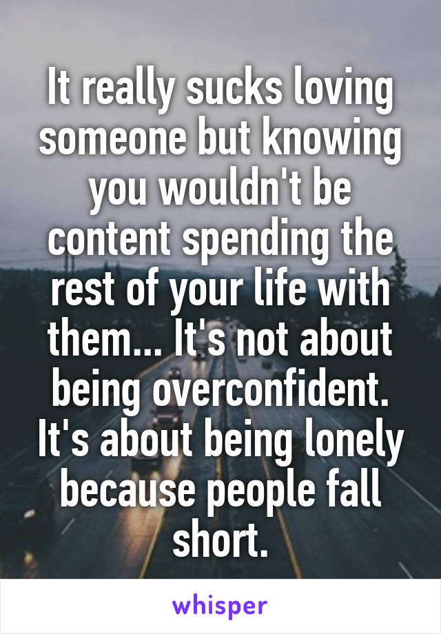 It really sucks loving someone but knowing you wouldn't be content spending the rest of your life with them... It's not about being overconfident. It's about being lonely because people fall short.