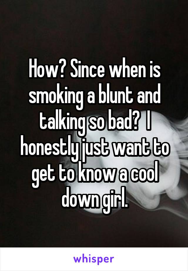 How? Since when is smoking a blunt and talking so bad?  I honestly just want to get to know a cool down girl.