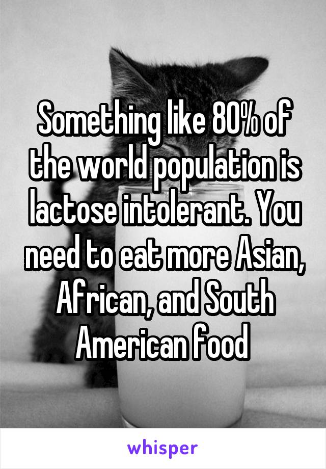 Something like 80% of the world population is lactose intolerant. You need to eat more Asian, African, and South American food 