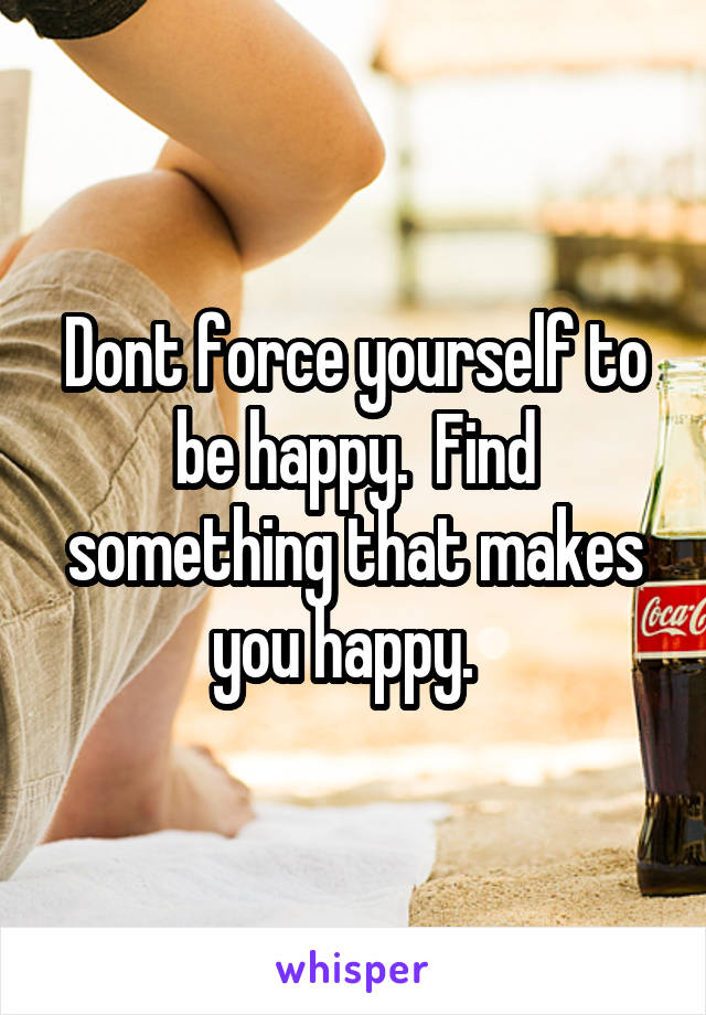Dont force yourself to be happy.  Find something that makes you happy.  