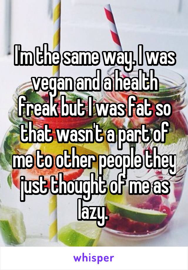 I'm the same way. I was vegan and a health freak but I was fat so that wasn't a part of me to other people they just thought of me as lazy. 