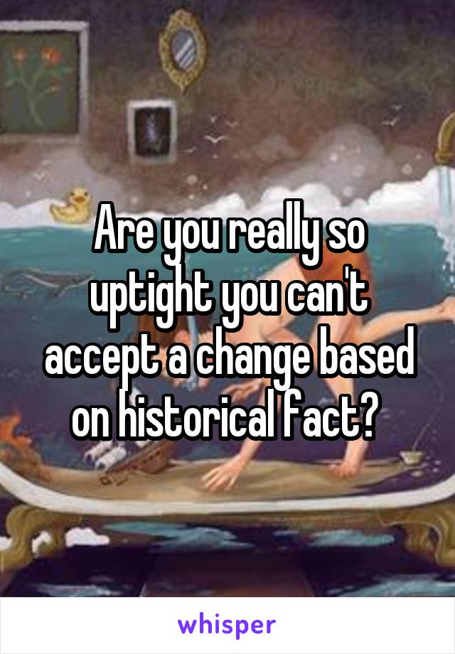 Are you really so uptight you can't accept a change based on historical fact? 