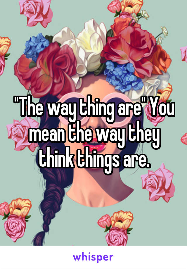 "The way thing are" You mean the way they think things are.
