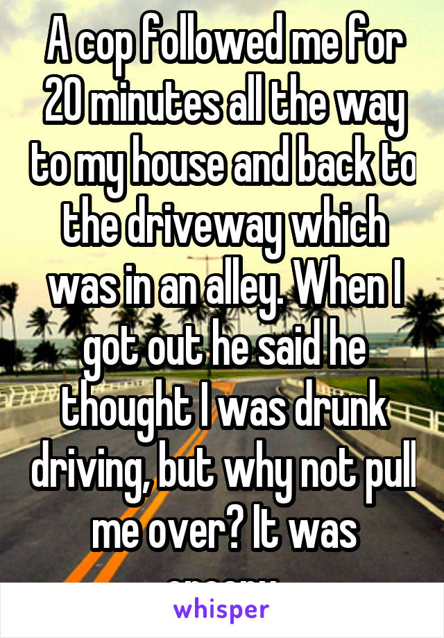 A cop followed me for 20 minutes all the way to my house and back to the driveway which was in an alley. When I got out he said he thought I was drunk driving, but why not pull me over? It was creepy.