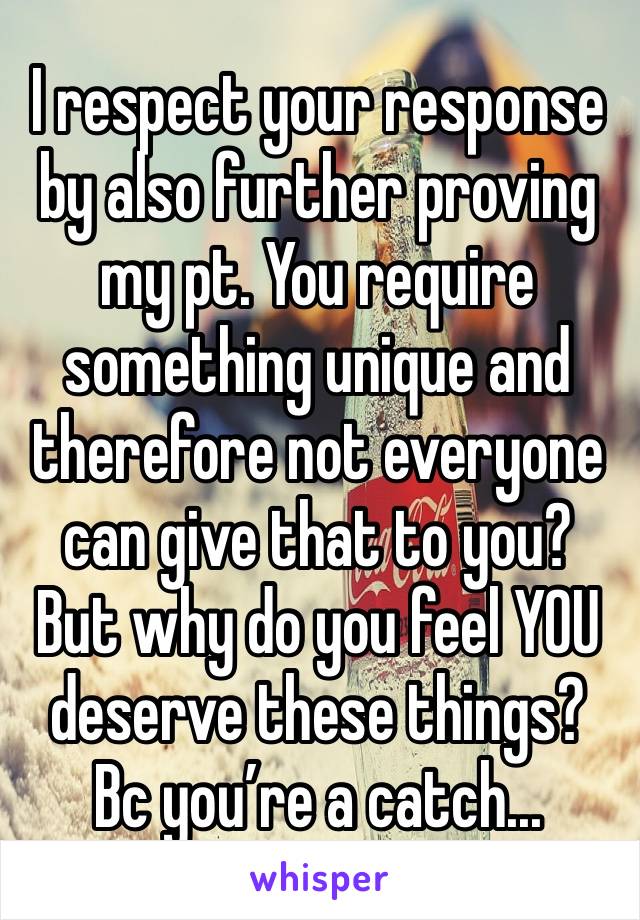 I respect your response by also further proving my pt. You require something unique and therefore not everyone can give that to you? But why do you feel YOU deserve these things? Bc you’re a catch...