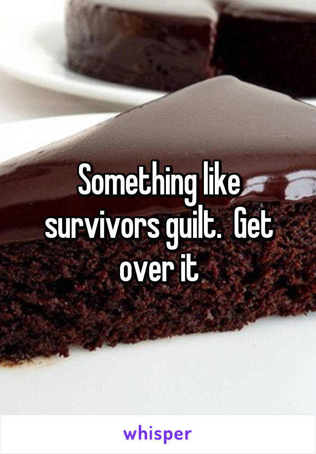 Something like survivors guilt.  Get over it