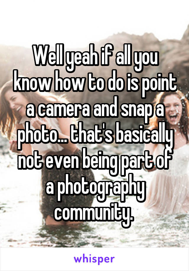 Well yeah if all you know how to do is point a camera and snap a photo... that's basically not even being part of a photography community. 