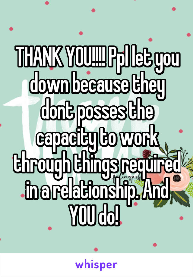 THANK YOU!!!! Ppl let you down because they dont posses the capacity to work through things required in a relationship. And YOU do!  