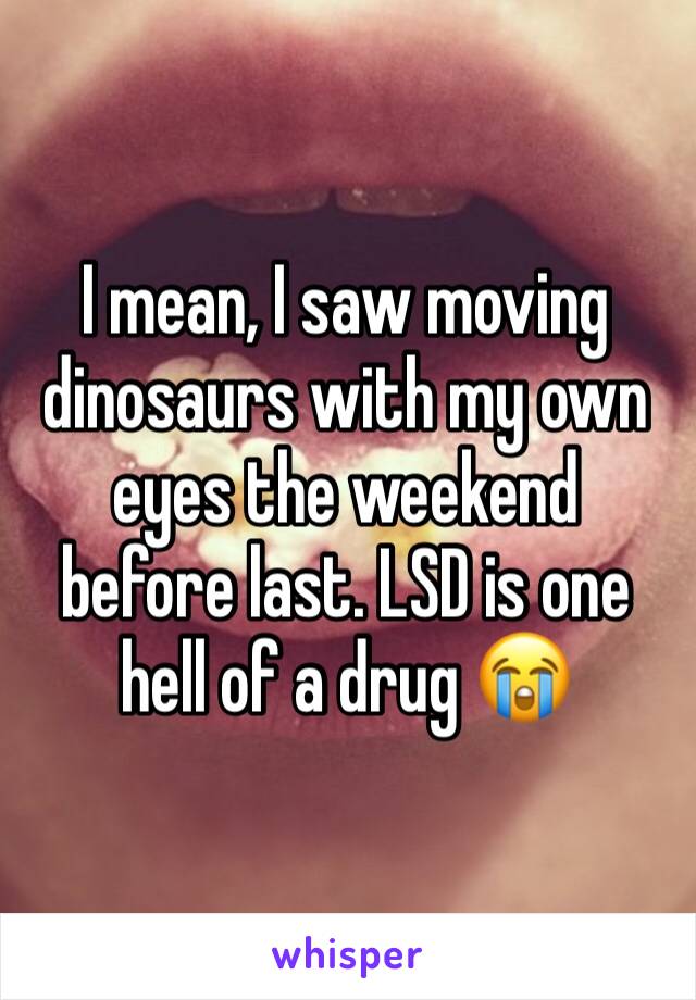 I mean, I saw moving dinosaurs with my own eyes the weekend before last. LSD is one hell of a drug 😭
