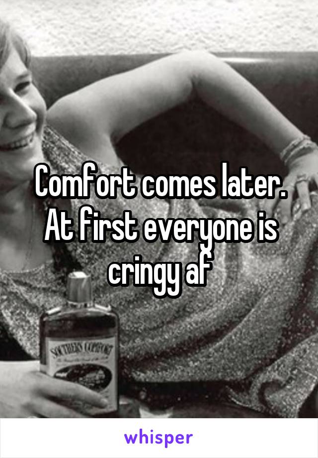 Comfort comes later. At first everyone is cringy af