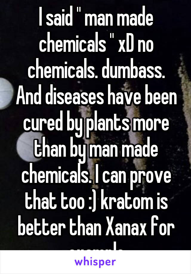 I said " man made chemicals " xD no chemicals. dumbass. And diseases have been cured by plants more than by man made chemicals. I can prove that too :) kratom is better than Xanax for example