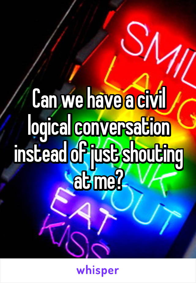 Can we have a civil logical conversation instead of just shouting at me?