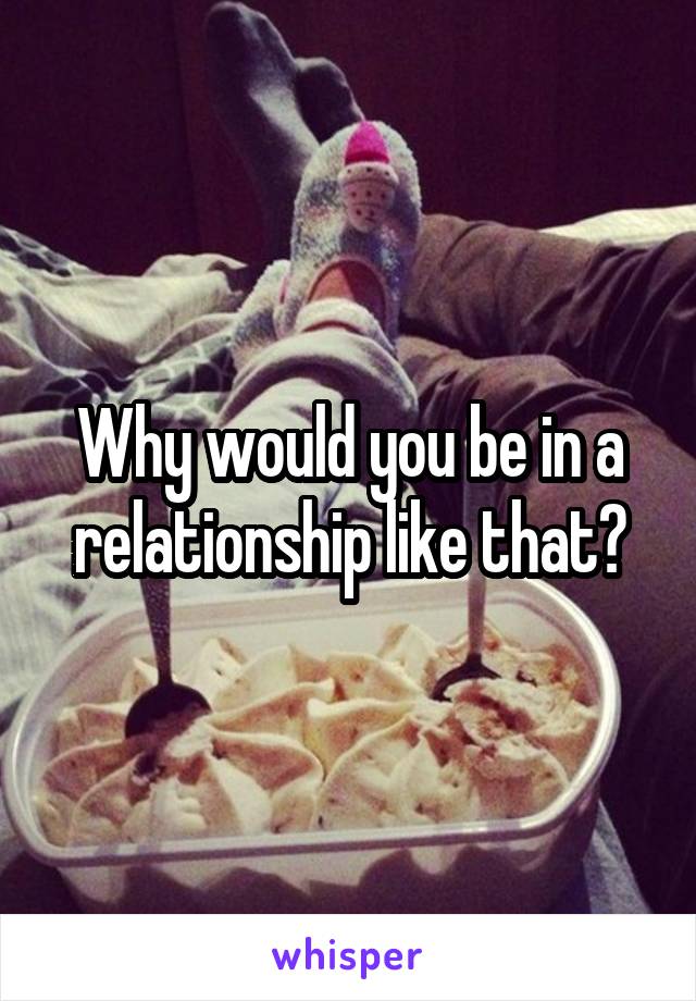 Why would you be in a relationship like that?