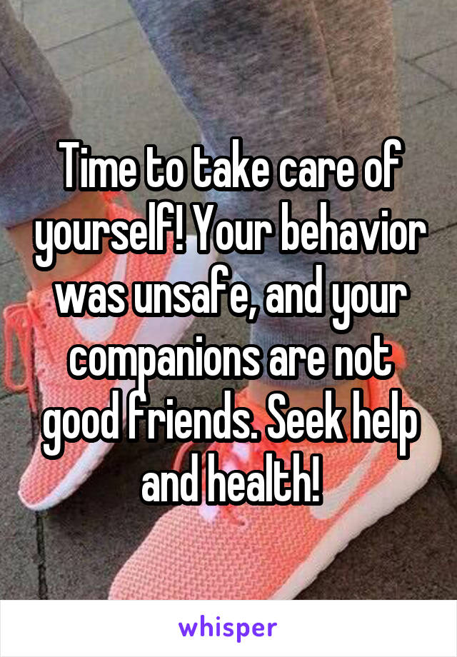 Time to take care of yourself! Your behavior was unsafe, and your companions are not good friends. Seek help and health!