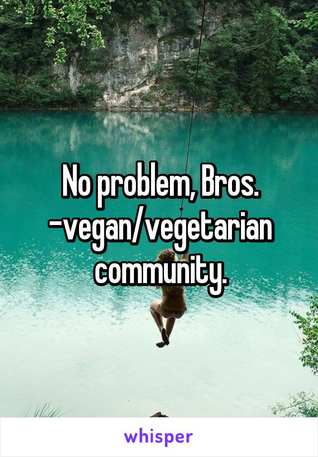 No problem, Bros. -vegan/vegetarian community.