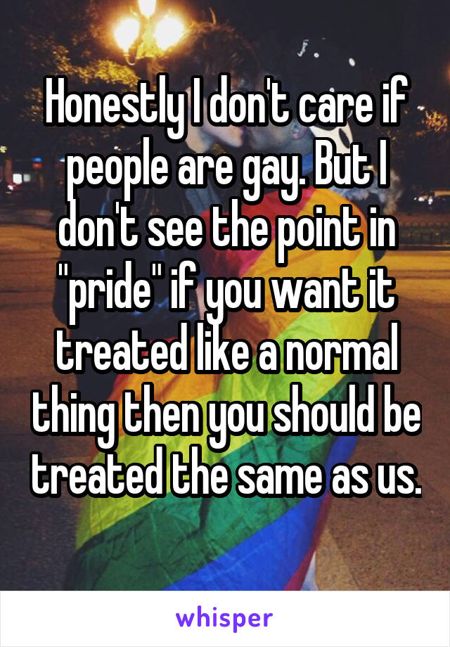 Honestly I don't care if people are gay. But I don't see the point in "pride" if you want it treated like a normal thing then you should be treated the same as us. 