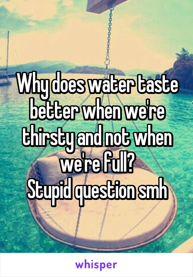 Why does water taste better when we're thirsty and not when we're full?
Stupid question smh