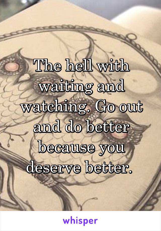 The hell with waiting and watching. Go out and do better because you deserve better. 