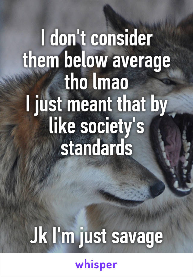 I don't consider
them below average tho lmao
I just meant that by like society's standards



Jk I'm just savage