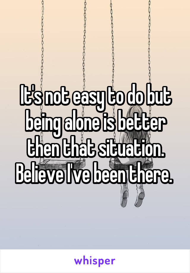 It's not easy to do but being alone is better then that situation. Believe I've been there. 