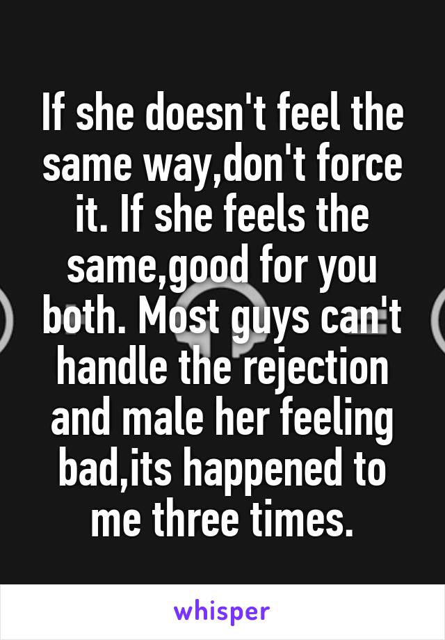 If she doesn't feel the same way,don't force it. If she feels the same,good for you both. Most guys can't handle the rejection and male her feeling bad,its happened to me three times.