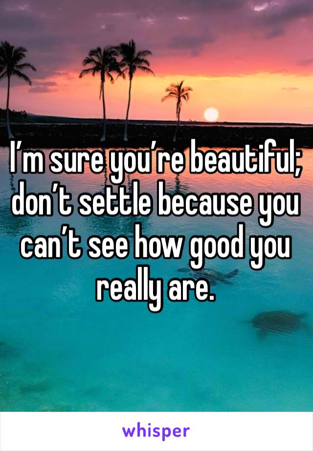 I’m sure you’re beautiful; don’t settle because you can’t see how good you really are.