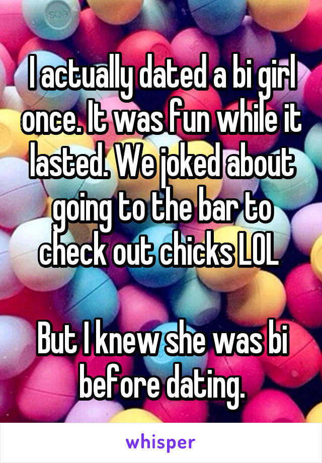 I actually dated a bi girl once. It was fun while it lasted. We joked about going to the bar to check out chicks LOL 

But I knew she was bi before dating.