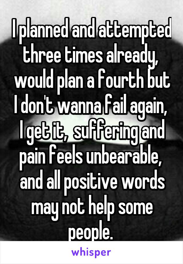 I planned and attempted three times already,  would plan a fourth but I don't wanna fail again,  I get it,  suffering and pain feels unbearable,  and all positive words may not help some people. 