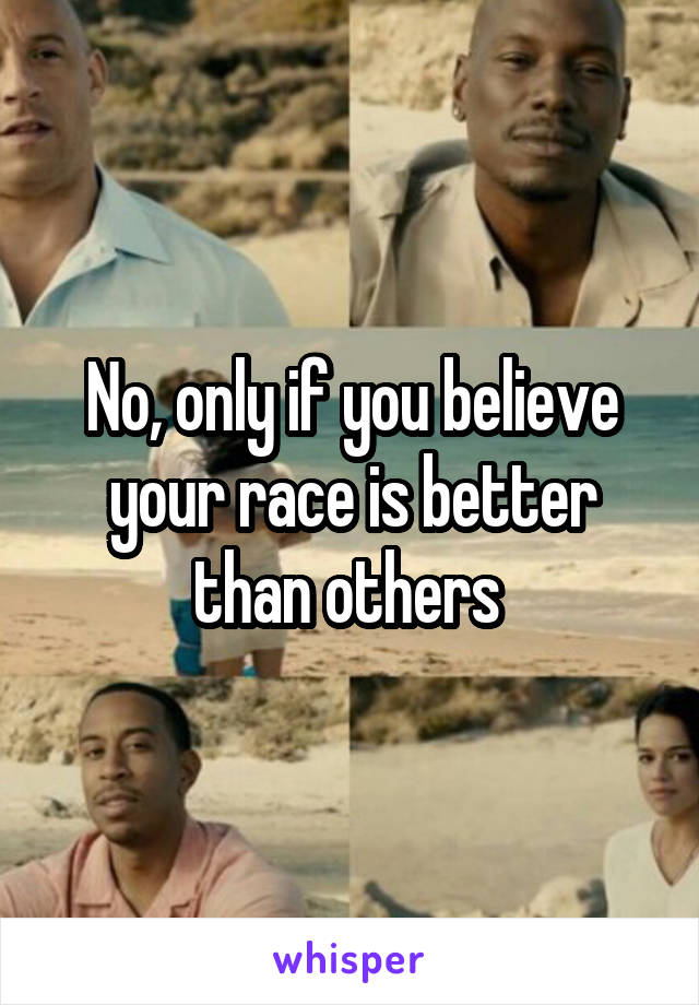 No, only if you believe your race is better than others 