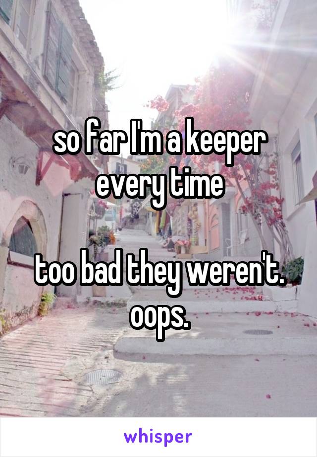 so far I'm a keeper every time

too bad they weren't. oops.