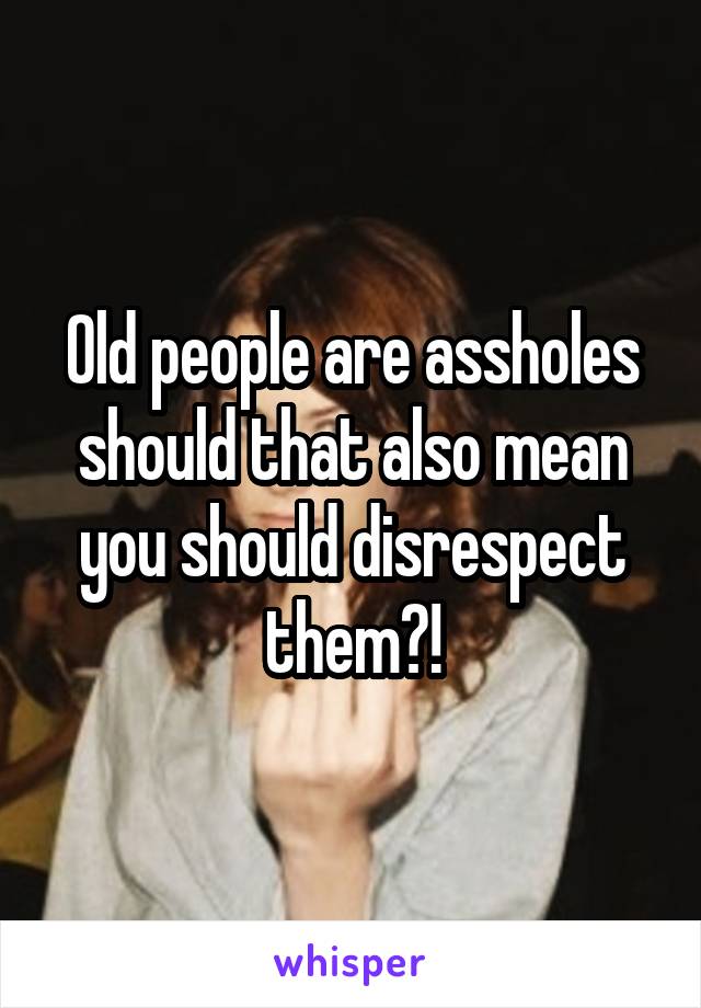 Old people are assholes should that also mean you should disrespect them?!