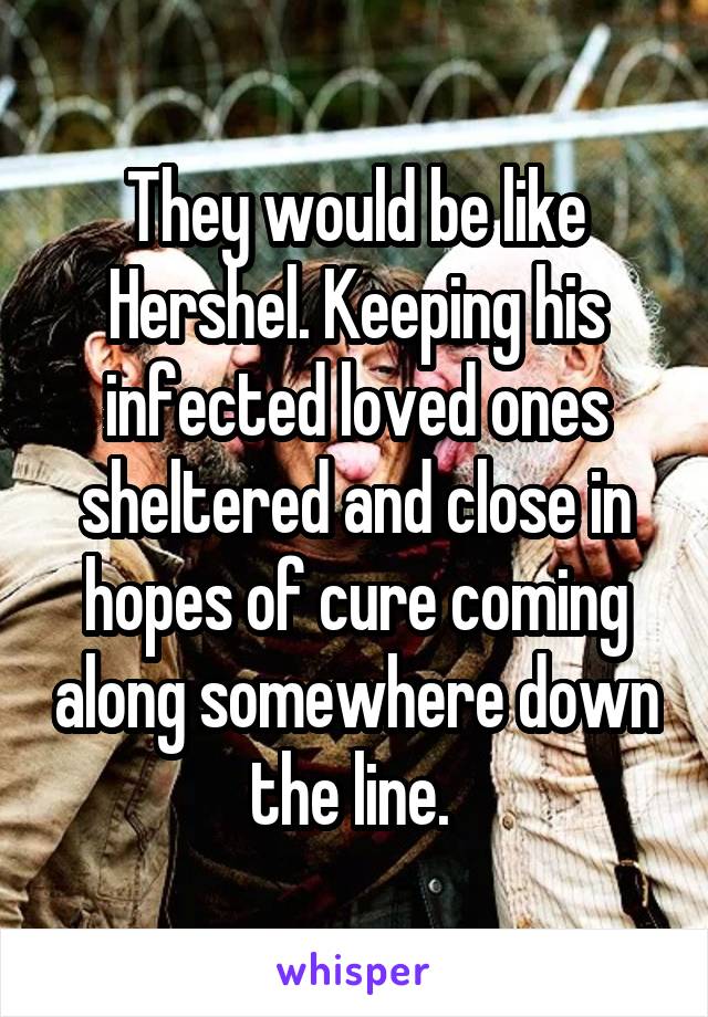 They would be like Hershel. Keeping his infected loved ones sheltered and close in hopes of cure coming along somewhere down the line. 