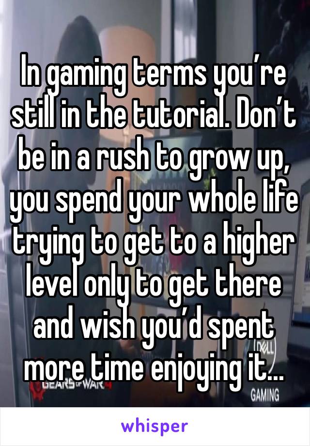 In gaming terms you’re still in the tutorial. Don’t be in a rush to grow up, you spend your whole life trying to get to a higher level only to get there and wish you’d spent more time enjoying it...