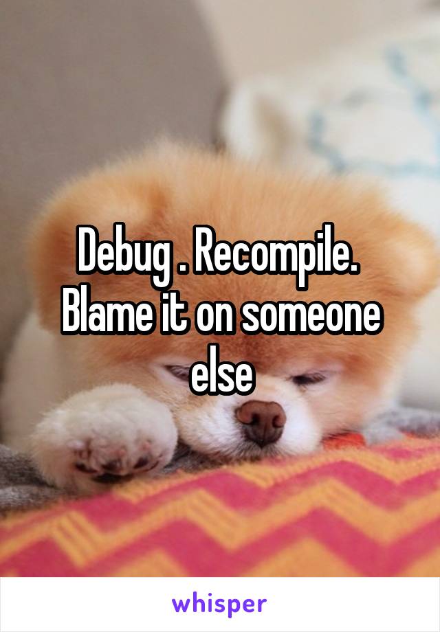 Debug . Recompile.  Blame it on someone else