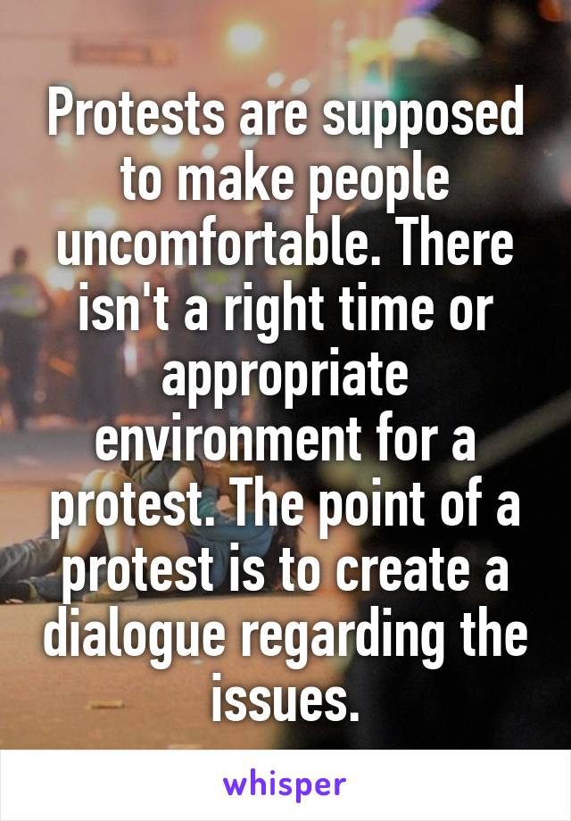 Protests are supposed to make people uncomfortable. There isn't a right time or appropriate environment for a protest. The point of a protest is to create a dialogue regarding the issues.