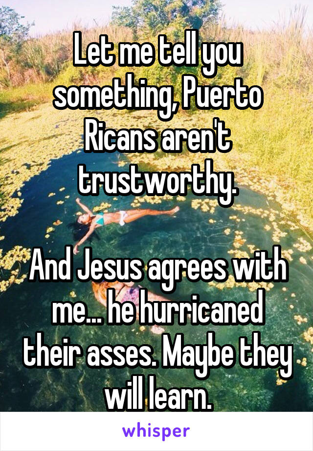 Let me tell you something, Puerto Ricans aren't trustworthy.

And Jesus agrees with me... he hurricaned their asses. Maybe they will learn.