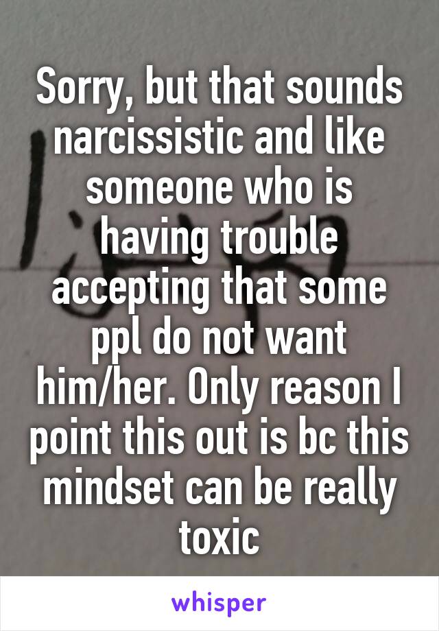 Sorry, but that sounds narcissistic and like someone who is having trouble accepting that some ppl do not want him/her. Only reason I point this out is bc this mindset can be really toxic