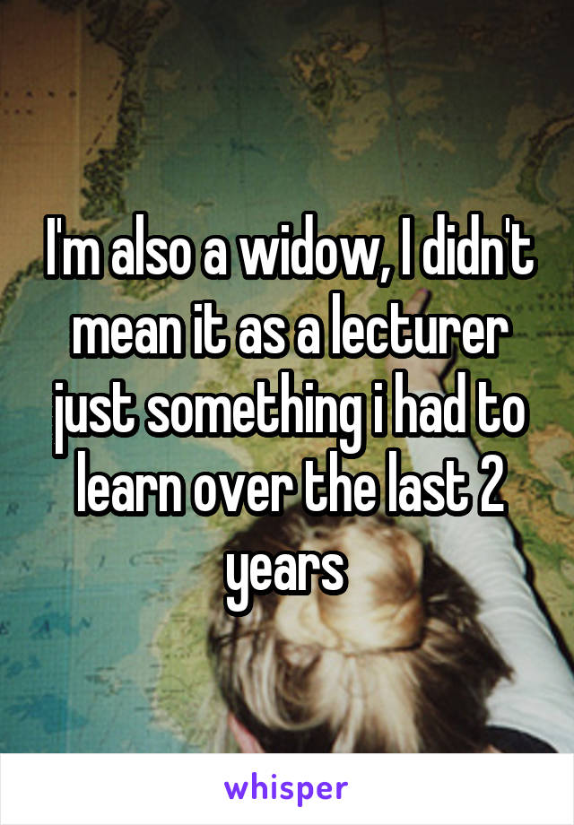 I'm also a widow, I didn't mean it as a lecturer just something i had to learn over the last 2 years 