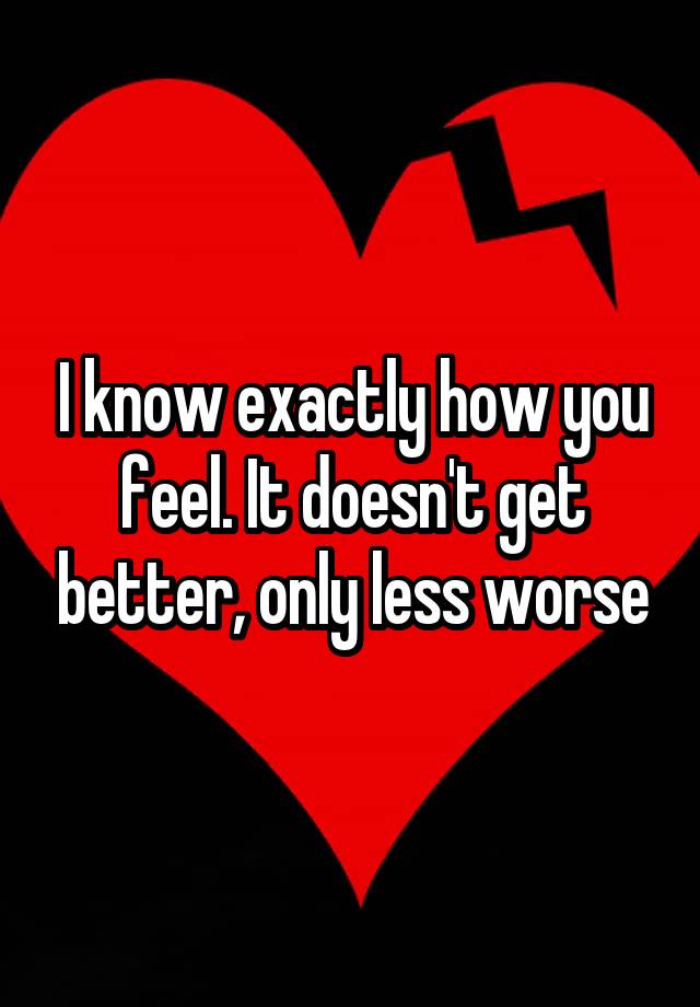 i-know-exactly-how-you-feel-it-doesn-t-get-better-only-less-worse