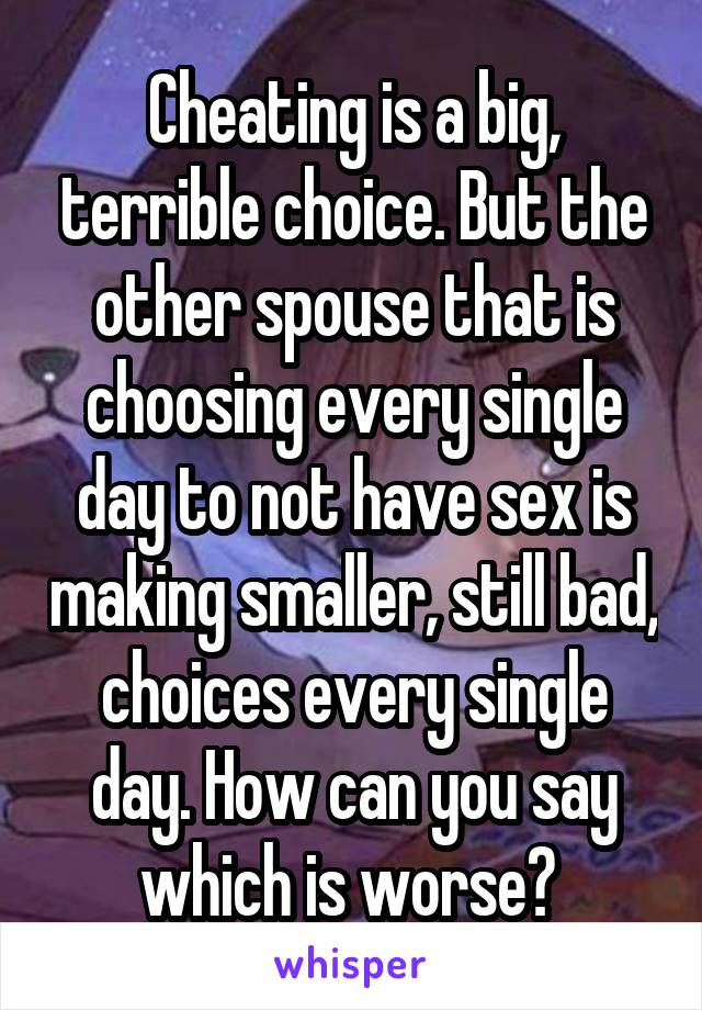 Cheating is a big, terrible choice. But the other spouse that is choosing every single day to not have sex is making smaller, still bad, choices every single day. How can you say which is worse? 