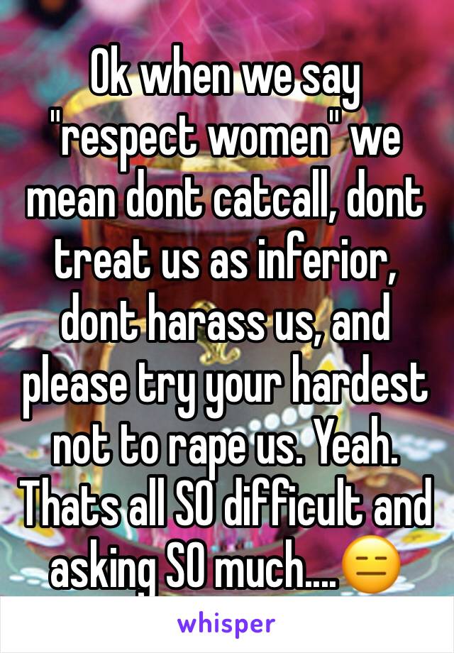Ok when we say "respect women" we mean dont catcall, dont treat us as inferior, dont harass us, and please try your hardest not to rape us. Yeah. Thats all SO difficult and asking SO much....😑